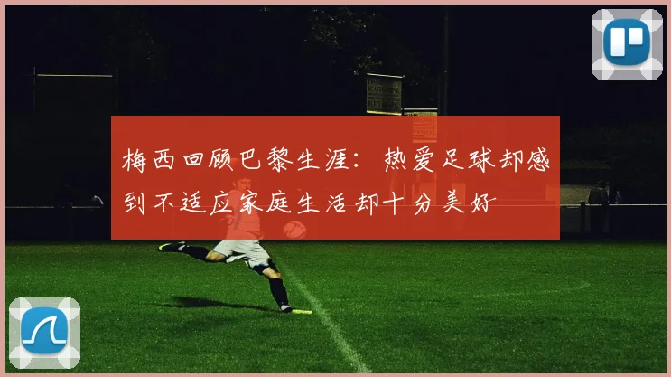 梅西回顾巴黎生涯：热爱足球却感到不适应家庭生活却十分美好