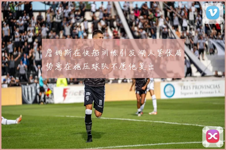 詹姆斯在快船训练引发湖人紧张局势意在施压球队不愿他复出