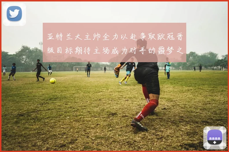 亚特兰大主帅全力以赴争取欧冠晋级目标期待主场成为对手的噩梦之地