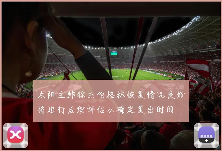 太阳主帅称杰伦格林恢复情况良好将进行后续评估以确定复出时间