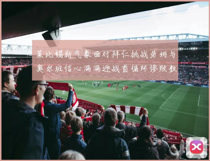 莱比锡新气象面对拜仁挑战劳姆与奥尔班信心满满迎战首循环惨败教训
