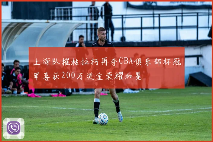 上海队摧枯拉朽再夺CBA俱乐部杯冠军喜获200万奖金荣耀加冕