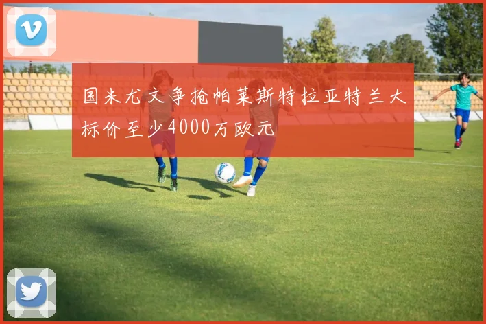 国米尤文争抢帕莱斯特拉亚特兰大标价至少4000万欧元