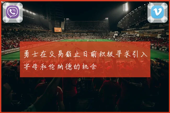 勇士在交易截止日前积极寻求引入字母和伦纳德的机会