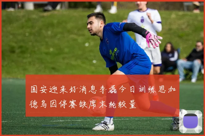 国安迎来好消息李磊今日训练恩加德乌因停赛缺席末轮较量