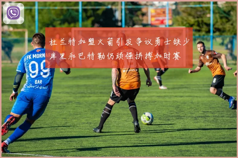 杜兰特加盟火箭引发争议勇士缺少库里和巴特勒仍顽强拼搏加时赛