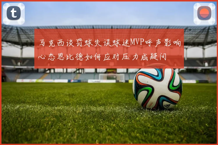 马克西谈罚球失误球迷MVP呼声影响心态恩比德如何应对压力成疑问
