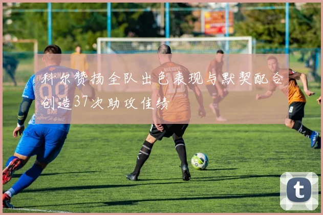 科尔赞扬全队出色表现与默契配合创造37次助攻佳绩