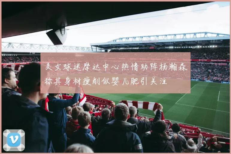 美女球迷摩达中心热情助阵杨瀚森称其身材瘦削似婴儿肥引关注