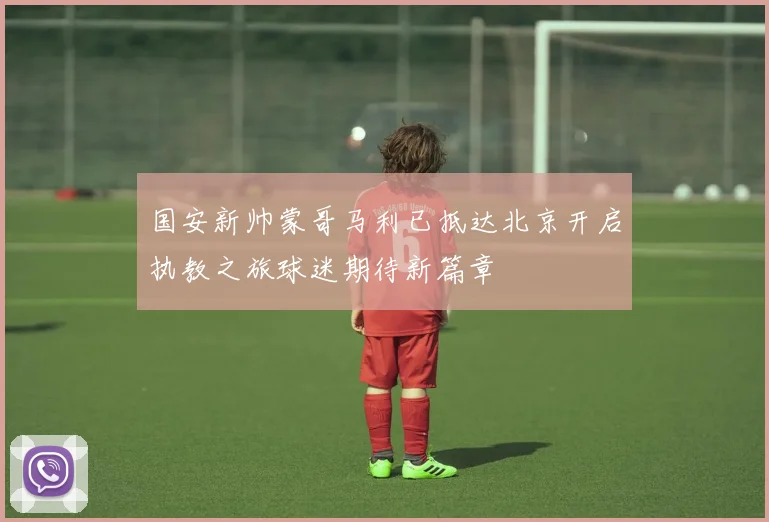 国安新帅蒙哥马利已抵达北京开启执教之旅球迷期待新篇章