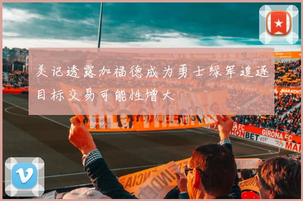 美记透露加福德成为勇士绿军追逐目标交易可能性增大