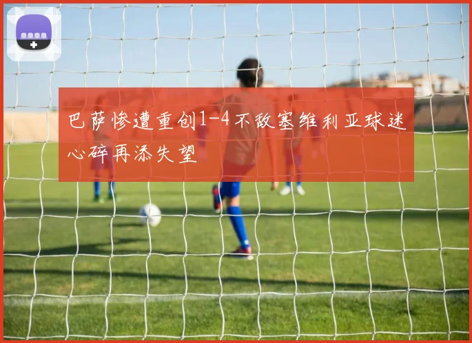 巴萨惨遭重创1-4不敌塞维利亚球迷心碎再添失望
