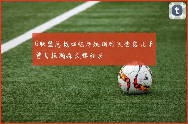 G联盟总裁回忆与姚明对决透露儿子曾与杨瀚森交锋经历