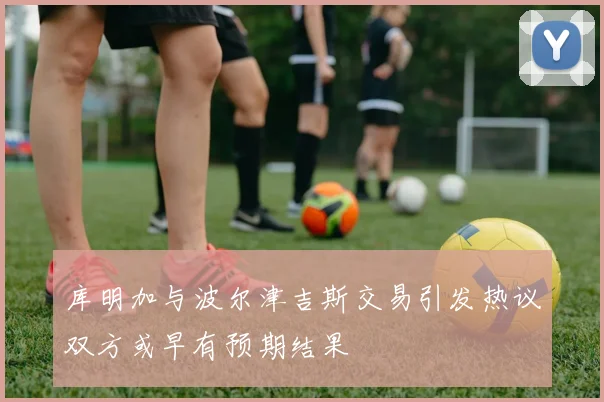 库明加与波尔津吉斯交易引发热议双方或早有预期结果