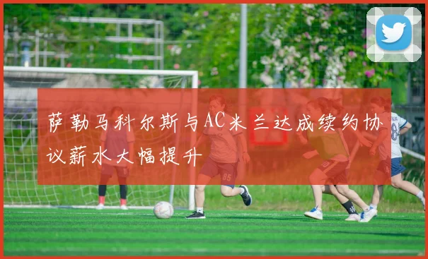 萨勒马科尔斯与AC米兰达成续约协议薪水大幅提升