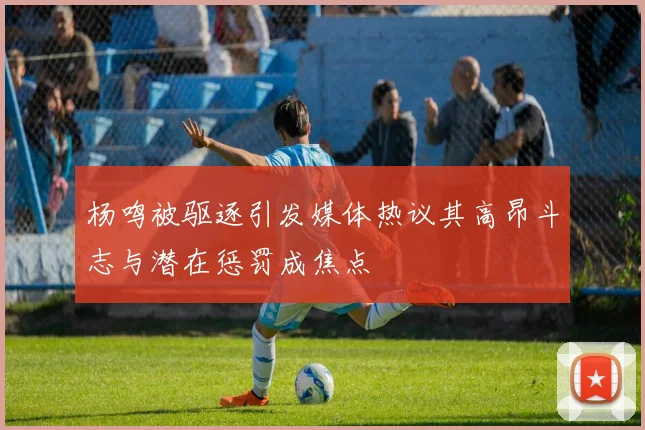 杨鸣被驱逐引发媒体热议其高昂斗志与潜在惩罚成焦点