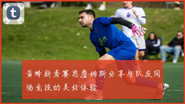 黄蜂新秀赛恩詹姆斯分享与队友同场竞技的美好体验
