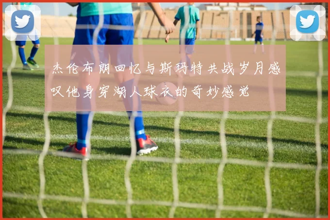 杰伦布朗回忆与斯玛特共战岁月感叹他身穿湖人球衣的奇妙感觉