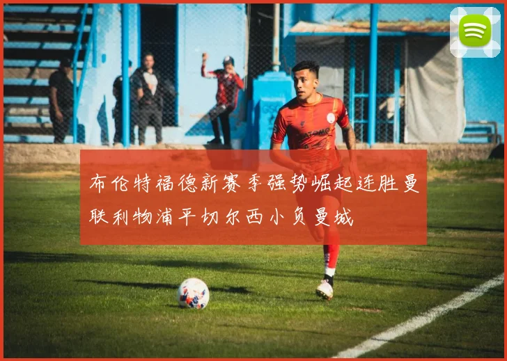 布伦特福德新赛季强势崛起连胜曼联利物浦平切尔西小负曼城