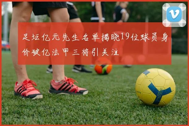 足坛亿元先生名单揭晓19位球员身价破亿法甲三将引关注