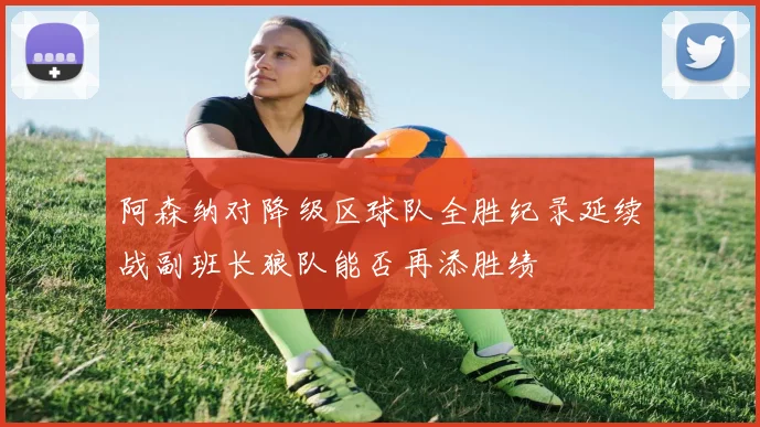 阿森纳对降级区球队全胜纪录延续战副班长狼队能否再添胜绩