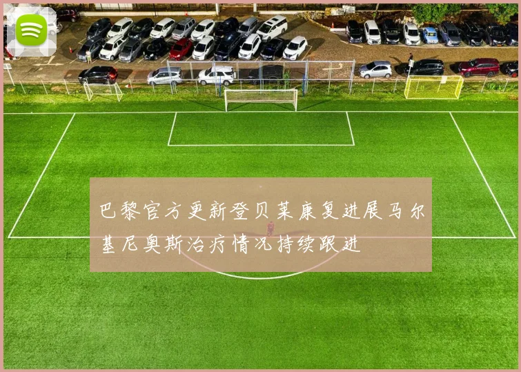 巴黎官方更新登贝莱康复进展马尔基尼奥斯治疗情况持续跟进