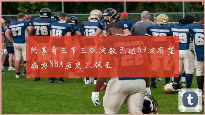 约基奇三节三双次数已达69次有望成为NBA历史三双王