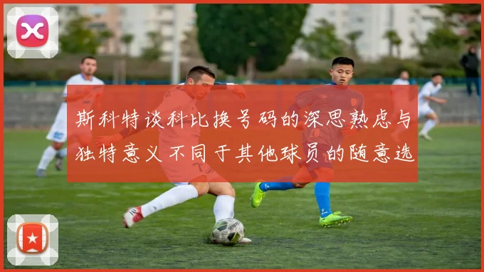 斯科特谈科比换号码的深思熟虑与独特意义不同于其他球员的随意选择