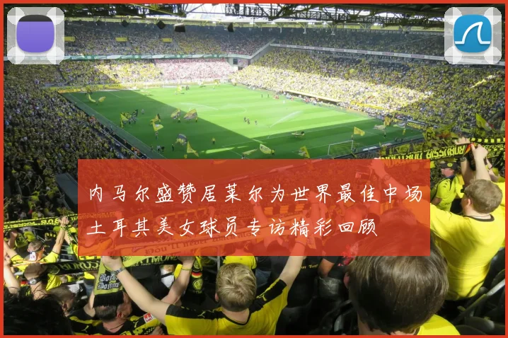 内马尔盛赞居莱尔为世界最佳中场土耳其美女球员专访精彩回顾