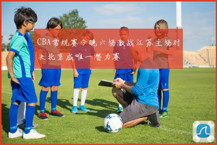 CBA常规赛今晚六场激战江苏主场对决北京成唯一潜力赛