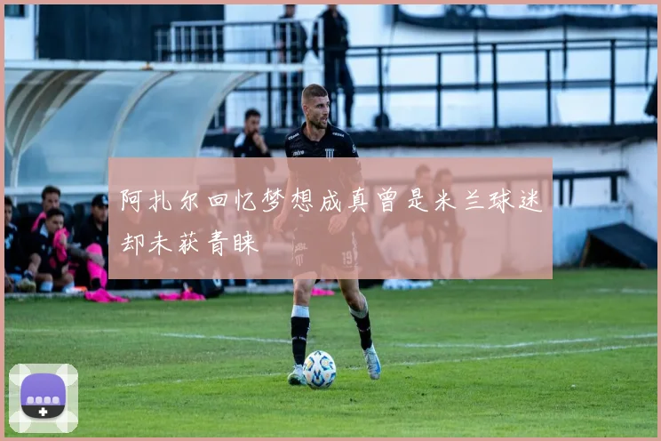 阿扎尔回忆梦想成真曾是米兰球迷却未获青睐