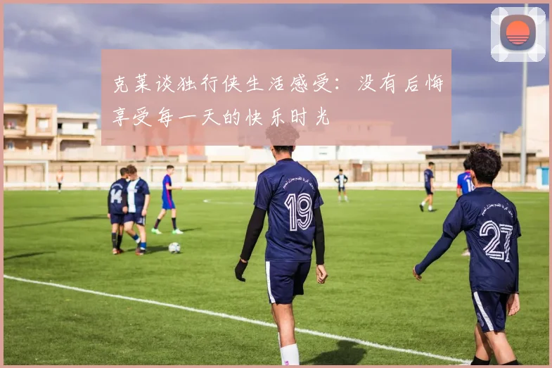 克莱谈独行侠生活感受：没有后悔享受每一天的快乐时光