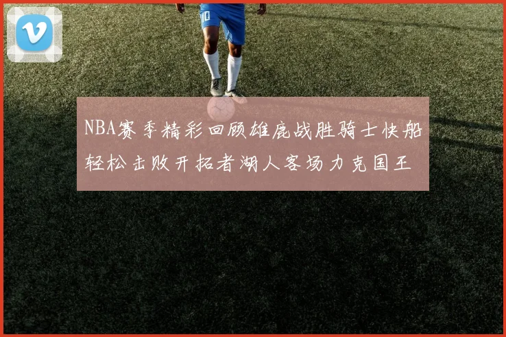 NBA赛季精彩回顾雄鹿战胜骑士快船轻松击败开拓者湖人客场力克国王