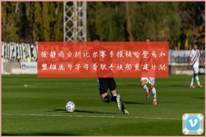 徐静雨分析比尔赛季报销哈登或加盟雄鹿与字母哥联手快船重建计划全面启动